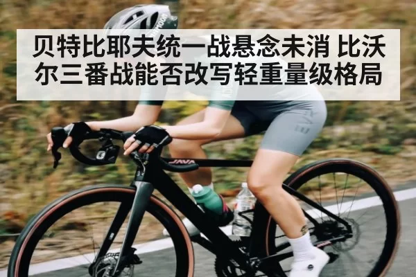 贝特比耶夫统一战悬念未消 比沃尔三番战能否改写轻重量级格局